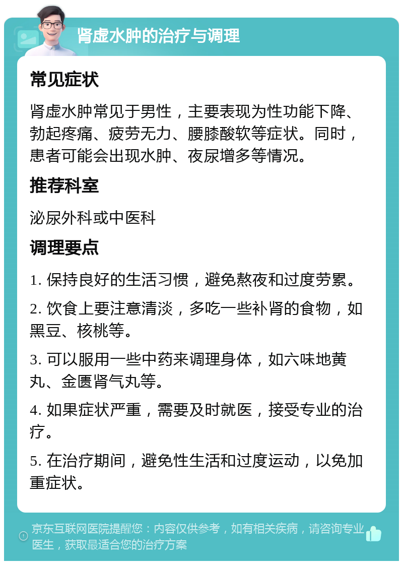 肾虚水肿的治疗与调理 常见症状 肾虚水肿常见于男性，主要表现为性功能下降、勃起疼痛、疲劳无力、腰膝酸软等症状。同时，患者可能会出现水肿、夜尿增多等情况。 推荐科室 泌尿外科或中医科 调理要点 1. 保持良好的生活习惯，避免熬夜和过度劳累。 2. 饮食上要注意清淡，多吃一些补肾的食物，如黑豆、核桃等。 3. 可以服用一些中药来调理身体，如六味地黄丸、金匮肾气丸等。 4. 如果症状严重，需要及时就医，接受专业的治疗。 5. 在治疗期间，避免性生活和过度运动，以免加重症状。