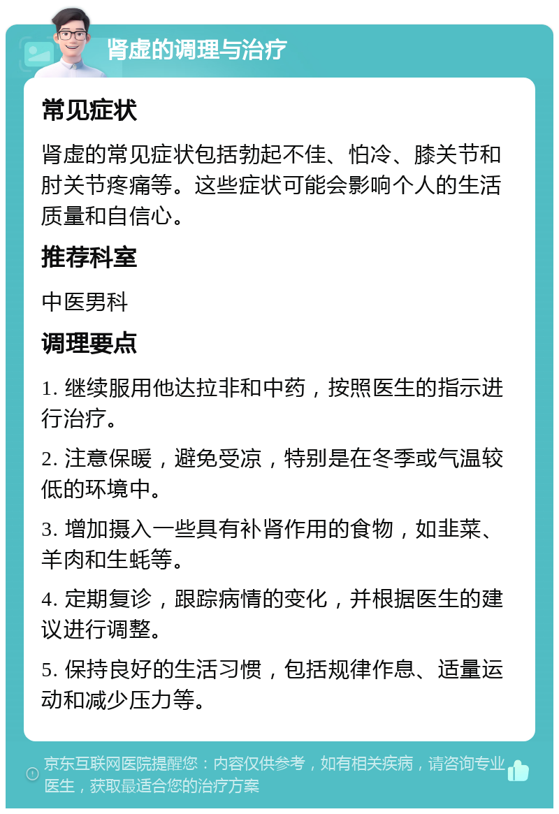 肾虚的调理与治疗 常见症状 肾虚的常见症状包括勃起不佳、怕冷、膝关节和肘关节疼痛等。这些症状可能会影响个人的生活质量和自信心。 推荐科室 中医男科 调理要点 1. 继续服用他达拉非和中药，按照医生的指示进行治疗。 2. 注意保暖，避免受凉，特别是在冬季或气温较低的环境中。 3. 增加摄入一些具有补肾作用的食物，如韭菜、羊肉和生蚝等。 4. 定期复诊，跟踪病情的变化，并根据医生的建议进行调整。 5. 保持良好的生活习惯，包括规律作息、适量运动和减少压力等。