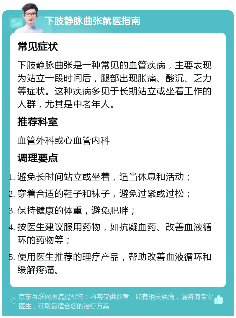 下肢静脉曲张就医指南 常见症状 下肢静脉曲张是一种常见的血管疾病，主要表现为站立一段时间后，腿部出现胀痛、酸沉、乏力等症状。这种疾病多见于长期站立或坐着工作的人群，尤其是中老年人。 推荐科室 血管外科或心血管内科 调理要点 避免长时间站立或坐着，适当休息和活动； 穿着合适的鞋子和袜子，避免过紧或过松； 保持健康的体重，避免肥胖； 按医生建议服用药物，如抗凝血药、改善血液循环的药物等； 使用医生推荐的理疗产品，帮助改善血液循环和缓解疼痛。