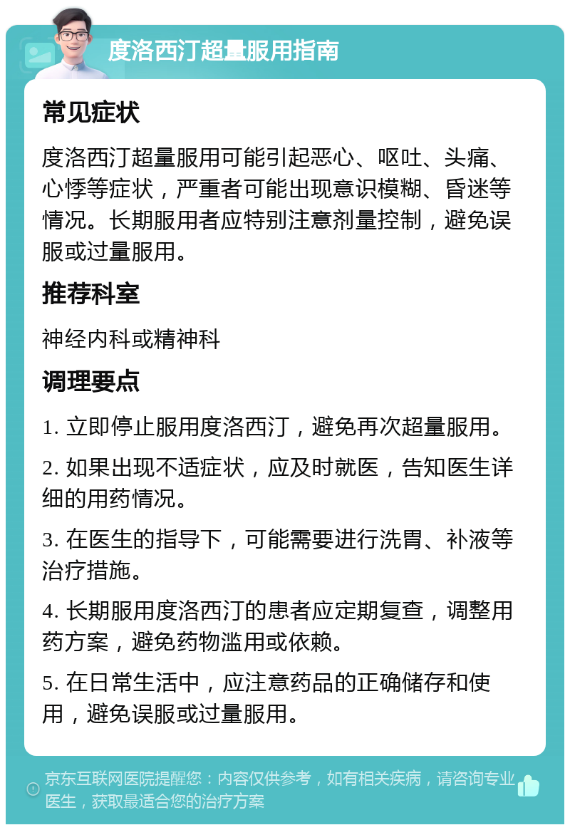 度洛西汀超量服用指南 常见症状 度洛西汀超量服用可能引起恶心、呕吐、头痛、心悸等症状，严重者可能出现意识模糊、昏迷等情况。长期服用者应特别注意剂量控制，避免误服或过量服用。 推荐科室 神经内科或精神科 调理要点 1. 立即停止服用度洛西汀，避免再次超量服用。 2. 如果出现不适症状，应及时就医，告知医生详细的用药情况。 3. 在医生的指导下，可能需要进行洗胃、补液等治疗措施。 4. 长期服用度洛西汀的患者应定期复查，调整用药方案，避免药物滥用或依赖。 5. 在日常生活中，应注意药品的正确储存和使用，避免误服或过量服用。