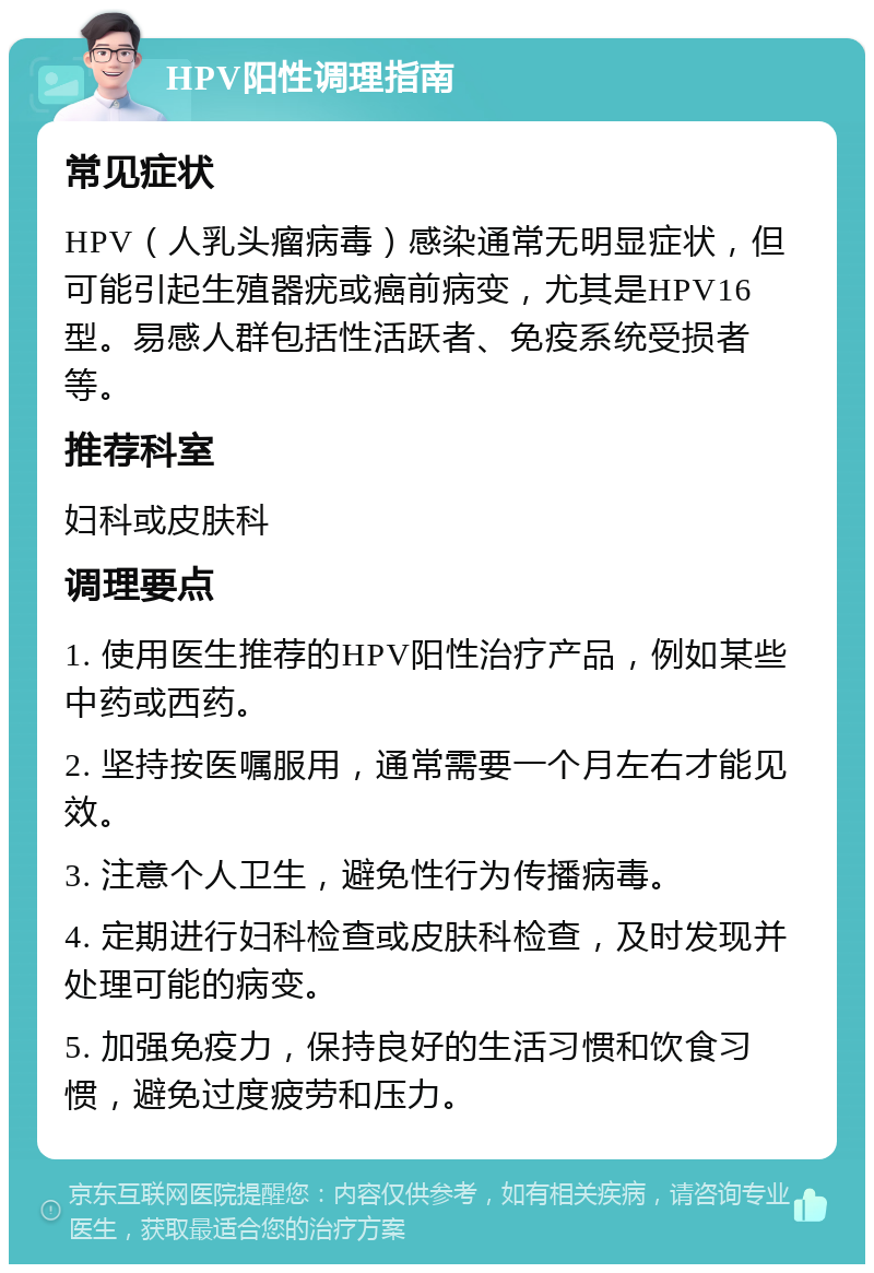 HPV阳性调理指南 常见症状 HPV（人乳头瘤病毒）感染通常无明显症状，但可能引起生殖器疣或癌前病变，尤其是HPV16型。易感人群包括性活跃者、免疫系统受损者等。 推荐科室 妇科或皮肤科 调理要点 1. 使用医生推荐的HPV阳性治疗产品，例如某些中药或西药。 2. 坚持按医嘱服用，通常需要一个月左右才能见效。 3. 注意个人卫生，避免性行为传播病毒。 4. 定期进行妇科检查或皮肤科检查，及时发现并处理可能的病变。 5. 加强免疫力，保持良好的生活习惯和饮食习惯，避免过度疲劳和压力。