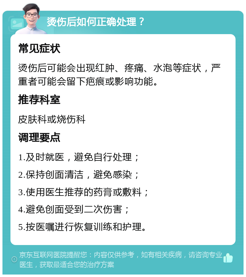 烫伤后如何正确处理？ 常见症状 烫伤后可能会出现红肿、疼痛、水泡等症状，严重者可能会留下疤痕或影响功能。 推荐科室 皮肤科或烧伤科 调理要点 1.及时就医，避免自行处理； 2.保持创面清洁，避免感染； 3.使用医生推荐的药膏或敷料； 4.避免创面受到二次伤害； 5.按医嘱进行恢复训练和护理。