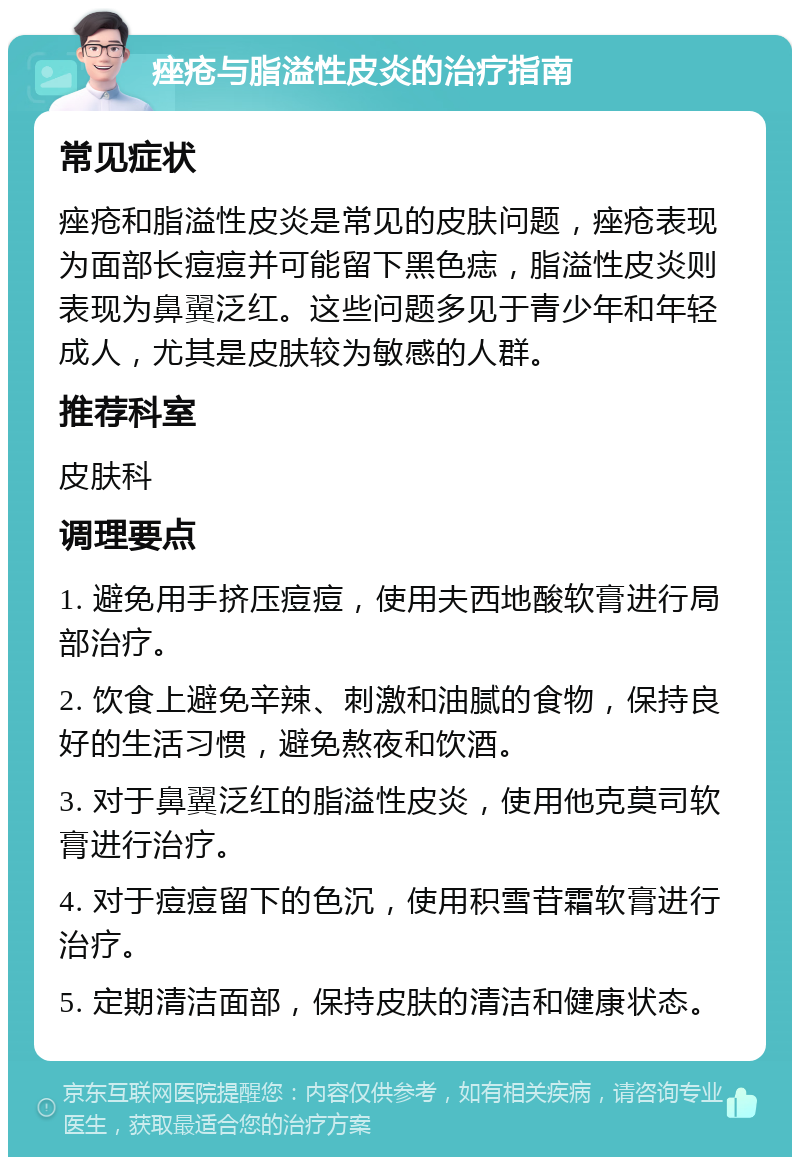 痤疮与脂溢性皮炎的治疗指南 常见症状 痤疮和脂溢性皮炎是常见的皮肤问题，痤疮表现为面部长痘痘并可能留下黑色痣，脂溢性皮炎则表现为鼻翼泛红。这些问题多见于青少年和年轻成人，尤其是皮肤较为敏感的人群。 推荐科室 皮肤科 调理要点 1. 避免用手挤压痘痘，使用夫西地酸软膏进行局部治疗。 2. 饮食上避免辛辣、刺激和油腻的食物，保持良好的生活习惯，避免熬夜和饮酒。 3. 对于鼻翼泛红的脂溢性皮炎，使用他克莫司软膏进行治疗。 4. 对于痘痘留下的色沉，使用积雪苷霜软膏进行治疗。 5. 定期清洁面部，保持皮肤的清洁和健康状态。