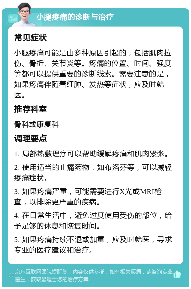 小腿疼痛的诊断与治疗 常见症状 小腿疼痛可能是由多种原因引起的，包括肌肉拉伤、骨折、关节炎等。疼痛的位置、时间、强度等都可以提供重要的诊断线索。需要注意的是，如果疼痛伴随着红肿、发热等症状，应及时就医。 推荐科室 骨科或康复科 调理要点 1. 局部热敷理疗可以帮助缓解疼痛和肌肉紧张。 2. 使用适当的止痛药物，如布洛芬等，可以减轻疼痛症状。 3. 如果疼痛严重，可能需要进行X光或MRI检查，以排除更严重的疾病。 4. 在日常生活中，避免过度使用受伤的部位，给予足够的休息和恢复时间。 5. 如果疼痛持续不退或加重，应及时就医，寻求专业的医疗建议和治疗。