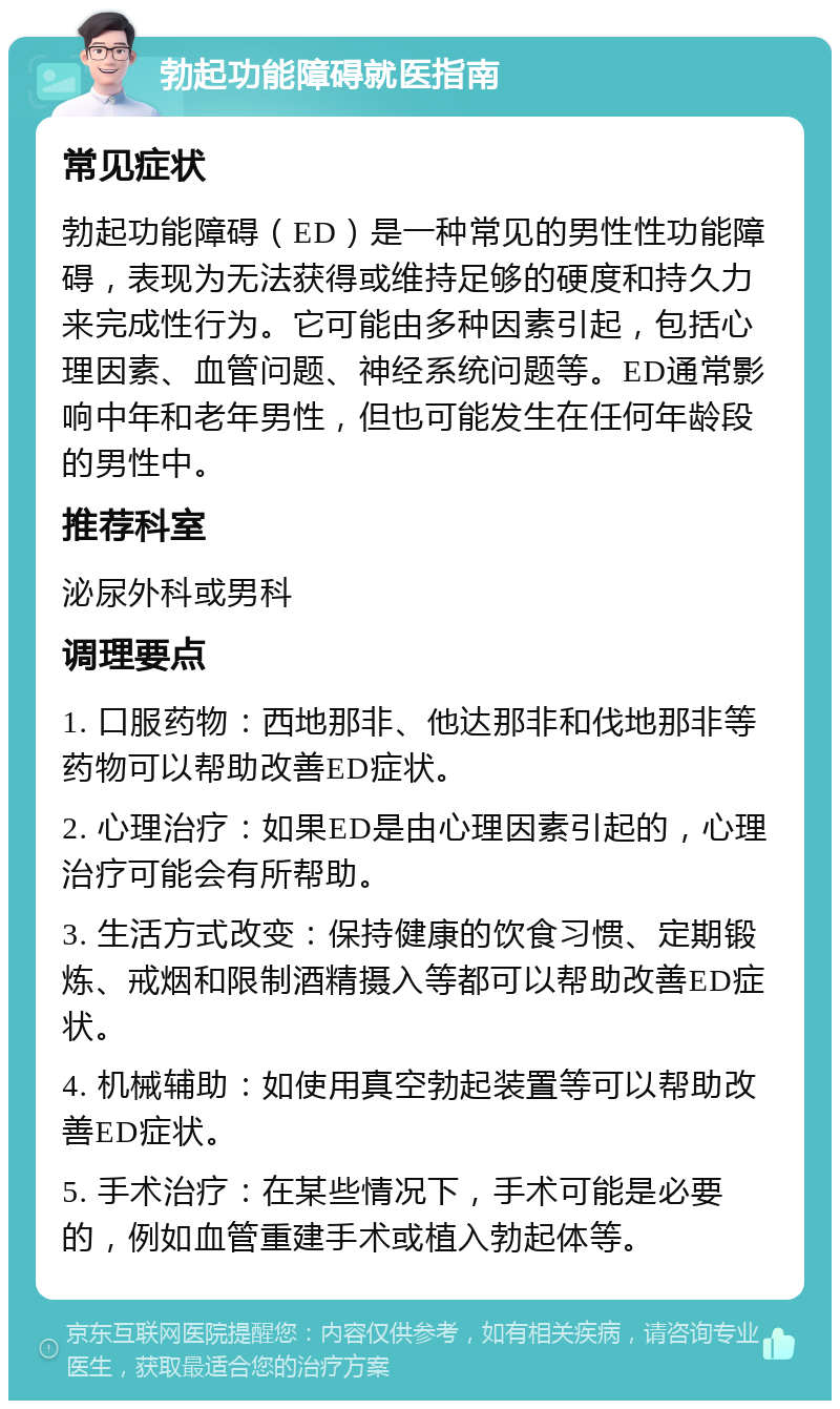 勃起功能障碍就医指南 常见症状 勃起功能障碍（ED）是一种常见的男性性功能障碍，表现为无法获得或维持足够的硬度和持久力来完成性行为。它可能由多种因素引起，包括心理因素、血管问题、神经系统问题等。ED通常影响中年和老年男性，但也可能发生在任何年龄段的男性中。 推荐科室 泌尿外科或男科 调理要点 1. 口服药物：西地那非、他达那非和伐地那非等药物可以帮助改善ED症状。 2. 心理治疗：如果ED是由心理因素引起的，心理治疗可能会有所帮助。 3. 生活方式改变：保持健康的饮食习惯、定期锻炼、戒烟和限制酒精摄入等都可以帮助改善ED症状。 4. 机械辅助：如使用真空勃起装置等可以帮助改善ED症状。 5. 手术治疗：在某些情况下，手术可能是必要的，例如血管重建手术或植入勃起体等。