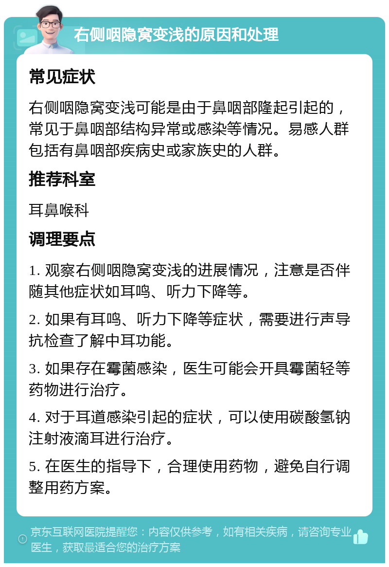 右侧咽隐窝变浅的原因和处理 常见症状 右侧咽隐窝变浅可能是由于鼻咽部隆起引起的，常见于鼻咽部结构异常或感染等情况。易感人群包括有鼻咽部疾病史或家族史的人群。 推荐科室 耳鼻喉科 调理要点 1. 观察右侧咽隐窝变浅的进展情况，注意是否伴随其他症状如耳鸣、听力下降等。 2. 如果有耳鸣、听力下降等症状，需要进行声导抗检查了解中耳功能。 3. 如果存在霉菌感染，医生可能会开具霉菌轻等药物进行治疗。 4. 对于耳道感染引起的症状，可以使用碳酸氢钠注射液滴耳进行治疗。 5. 在医生的指导下，合理使用药物，避免自行调整用药方案。