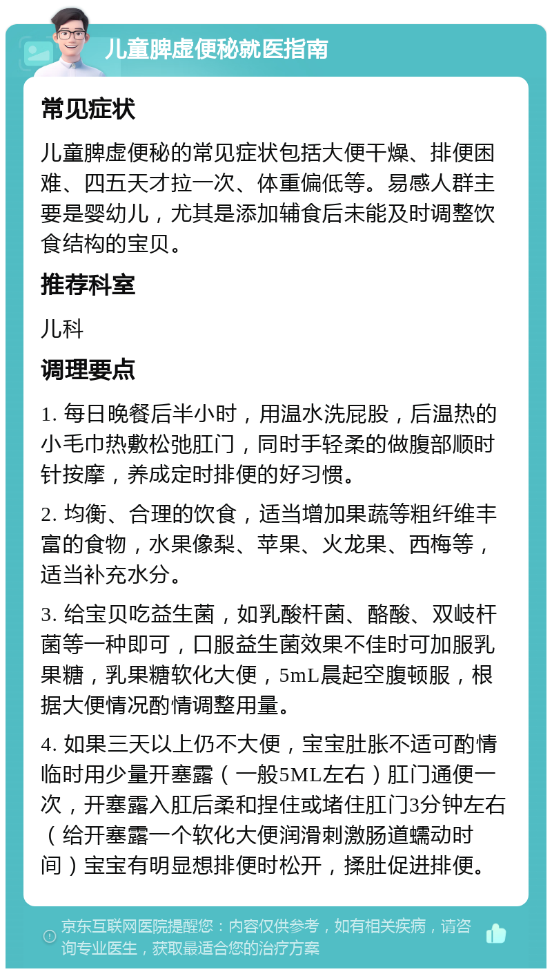 儿童脾虚便秘就医指南 常见症状 儿童脾虚便秘的常见症状包括大便干燥、排便困难、四五天才拉一次、体重偏低等。易感人群主要是婴幼儿，尤其是添加辅食后未能及时调整饮食结构的宝贝。 推荐科室 儿科 调理要点 1. 每日晚餐后半小时，用温水洗屁股，后温热的小毛巾热敷松弛肛门，同时手轻柔的做腹部顺时针按摩，养成定时排便的好习惯。 2. 均衡、合理的饮食，适当增加果蔬等粗纤维丰富的食物，水果像梨、苹果、火龙果、西梅等，适当补充水分。 3. 给宝贝吃益生菌，如乳酸杆菌、酪酸、双岐杆菌等一种即可，口服益生菌效果不佳时可加服乳果糖，乳果糖软化大便，5mL晨起空腹顿服，根据大便情况酌情调整用量。 4. 如果三天以上仍不大便，宝宝肚胀不适可酌情临时用少量开塞露（一般5ML左右）肛门通便一次，开塞露入肛后柔和捏住或堵住肛门3分钟左右（给开塞露一个软化大便润滑刺激肠道蠕动时间）宝宝有明显想排便时松开，揉肚促进排便。