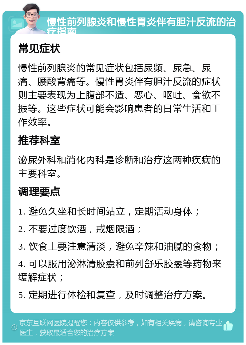 慢性前列腺炎和慢性胃炎伴有胆汁反流的治疗指南 常见症状 慢性前列腺炎的常见症状包括尿频、尿急、尿痛、腰酸背痛等。慢性胃炎伴有胆汁反流的症状则主要表现为上腹部不适、恶心、呕吐、食欲不振等。这些症状可能会影响患者的日常生活和工作效率。 推荐科室 泌尿外科和消化内科是诊断和治疗这两种疾病的主要科室。 调理要点 1. 避免久坐和长时间站立，定期活动身体； 2. 不要过度饮酒，戒烟限酒； 3. 饮食上要注意清淡，避免辛辣和油腻的食物； 4. 可以服用泌淋清胶囊和前列舒乐胶囊等药物来缓解症状； 5. 定期进行体检和复查，及时调整治疗方案。