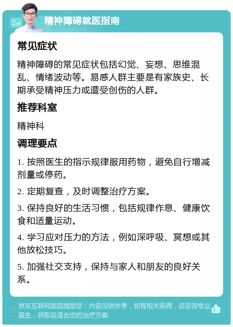 精神障碍就医指南 常见症状 精神障碍的常见症状包括幻觉、妄想、思维混乱、情绪波动等。易感人群主要是有家族史、长期承受精神压力或遭受创伤的人群。 推荐科室 精神科 调理要点 1. 按照医生的指示规律服用药物，避免自行增减剂量或停药。 2. 定期复查，及时调整治疗方案。 3. 保持良好的生活习惯，包括规律作息、健康饮食和适量运动。 4. 学习应对压力的方法，例如深呼吸、冥想或其他放松技巧。 5. 加强社交支持，保持与家人和朋友的良好关系。