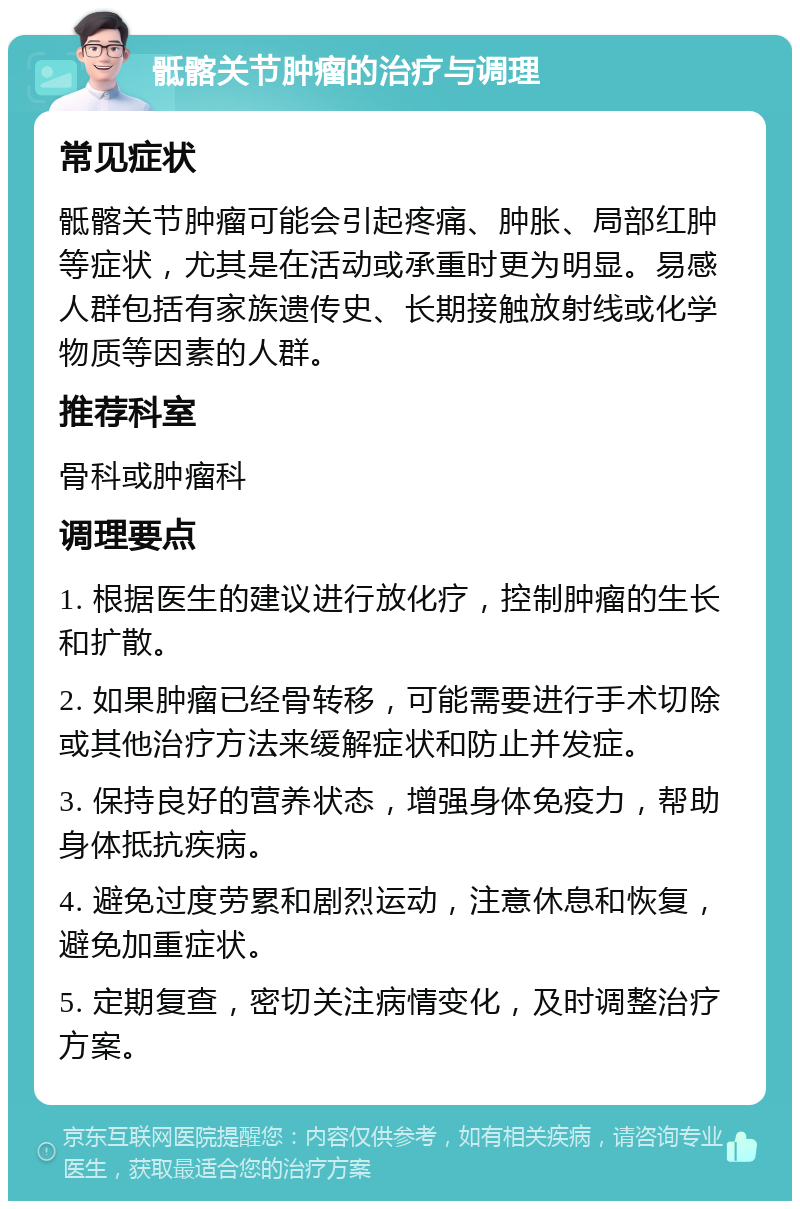 骶髂关节肿瘤的治疗与调理 常见症状 骶髂关节肿瘤可能会引起疼痛、肿胀、局部红肿等症状，尤其是在活动或承重时更为明显。易感人群包括有家族遗传史、长期接触放射线或化学物质等因素的人群。 推荐科室 骨科或肿瘤科 调理要点 1. 根据医生的建议进行放化疗，控制肿瘤的生长和扩散。 2. 如果肿瘤已经骨转移，可能需要进行手术切除或其他治疗方法来缓解症状和防止并发症。 3. 保持良好的营养状态，增强身体免疫力，帮助身体抵抗疾病。 4. 避免过度劳累和剧烈运动，注意休息和恢复，避免加重症状。 5. 定期复查，密切关注病情变化，及时调整治疗方案。