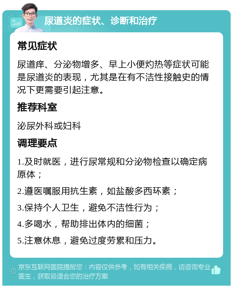 尿道炎的症状、诊断和治疗 常见症状 尿道痒、分泌物增多、早上小便灼热等症状可能是尿道炎的表现，尤其是在有不洁性接触史的情况下更需要引起注意。 推荐科室 泌尿外科或妇科 调理要点 1.及时就医，进行尿常规和分泌物检查以确定病原体； 2.遵医嘱服用抗生素，如盐酸多西环素； 3.保持个人卫生，避免不洁性行为； 4.多喝水，帮助排出体内的细菌； 5.注意休息，避免过度劳累和压力。