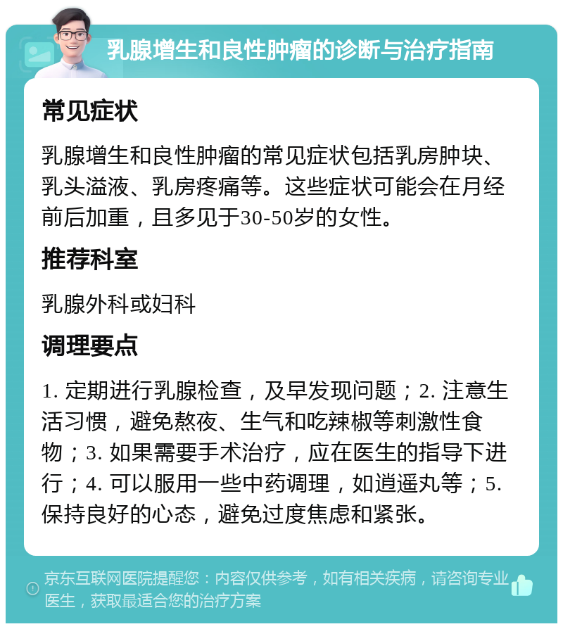 乳腺增生和良性肿瘤的诊断与治疗指南 常见症状 乳腺增生和良性肿瘤的常见症状包括乳房肿块、乳头溢液、乳房疼痛等。这些症状可能会在月经前后加重，且多见于30-50岁的女性。 推荐科室 乳腺外科或妇科 调理要点 1. 定期进行乳腺检查，及早发现问题；2. 注意生活习惯，避免熬夜、生气和吃辣椒等刺激性食物；3. 如果需要手术治疗，应在医生的指导下进行；4. 可以服用一些中药调理，如逍遥丸等；5. 保持良好的心态，避免过度焦虑和紧张。