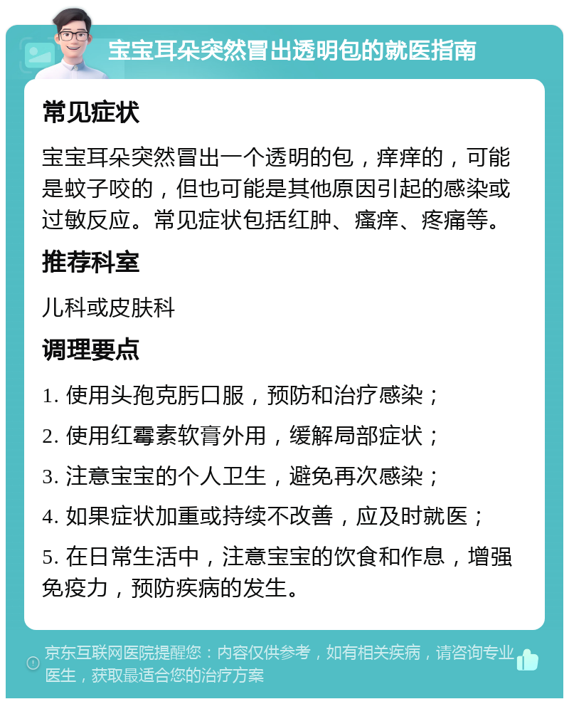 宝宝耳朵突然冒出透明包的就医指南 常见症状 宝宝耳朵突然冒出一个透明的包，痒痒的，可能是蚊子咬的，但也可能是其他原因引起的感染或过敏反应。常见症状包括红肿、瘙痒、疼痛等。 推荐科室 儿科或皮肤科 调理要点 1. 使用头孢克肟口服，预防和治疗感染； 2. 使用红霉素软膏外用，缓解局部症状； 3. 注意宝宝的个人卫生，避免再次感染； 4. 如果症状加重或持续不改善，应及时就医； 5. 在日常生活中，注意宝宝的饮食和作息，增强免疫力，预防疾病的发生。