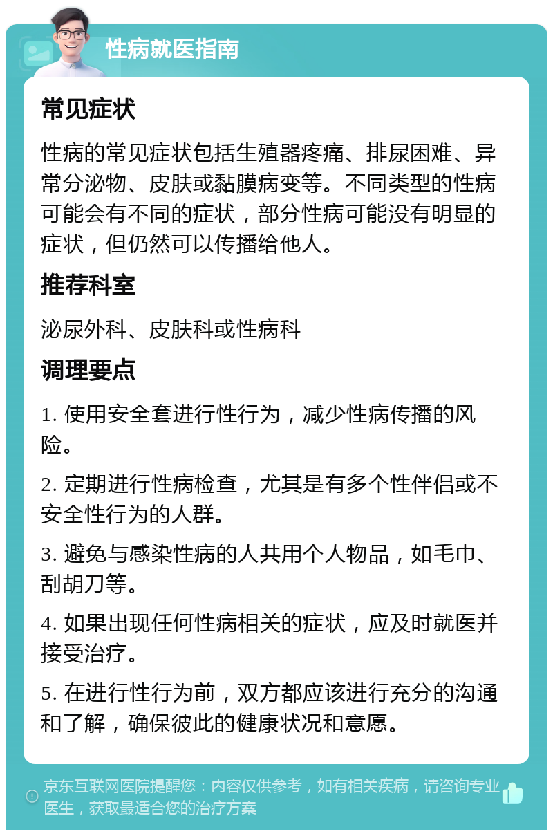 性病就医指南 常见症状 性病的常见症状包括生殖器疼痛、排尿困难、异常分泌物、皮肤或黏膜病变等。不同类型的性病可能会有不同的症状，部分性病可能没有明显的症状，但仍然可以传播给他人。 推荐科室 泌尿外科、皮肤科或性病科 调理要点 1. 使用安全套进行性行为，减少性病传播的风险。 2. 定期进行性病检查，尤其是有多个性伴侣或不安全性行为的人群。 3. 避免与感染性病的人共用个人物品，如毛巾、刮胡刀等。 4. 如果出现任何性病相关的症状，应及时就医并接受治疗。 5. 在进行性行为前，双方都应该进行充分的沟通和了解，确保彼此的健康状况和意愿。