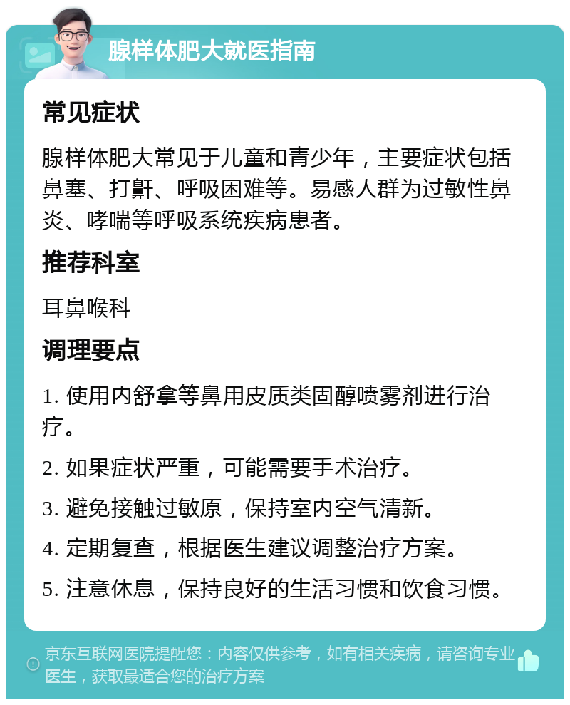 腺样体肥大就医指南 常见症状 腺样体肥大常见于儿童和青少年，主要症状包括鼻塞、打鼾、呼吸困难等。易感人群为过敏性鼻炎、哮喘等呼吸系统疾病患者。 推荐科室 耳鼻喉科 调理要点 1. 使用内舒拿等鼻用皮质类固醇喷雾剂进行治疗。 2. 如果症状严重，可能需要手术治疗。 3. 避免接触过敏原，保持室内空气清新。 4. 定期复查，根据医生建议调整治疗方案。 5. 注意休息，保持良好的生活习惯和饮食习惯。