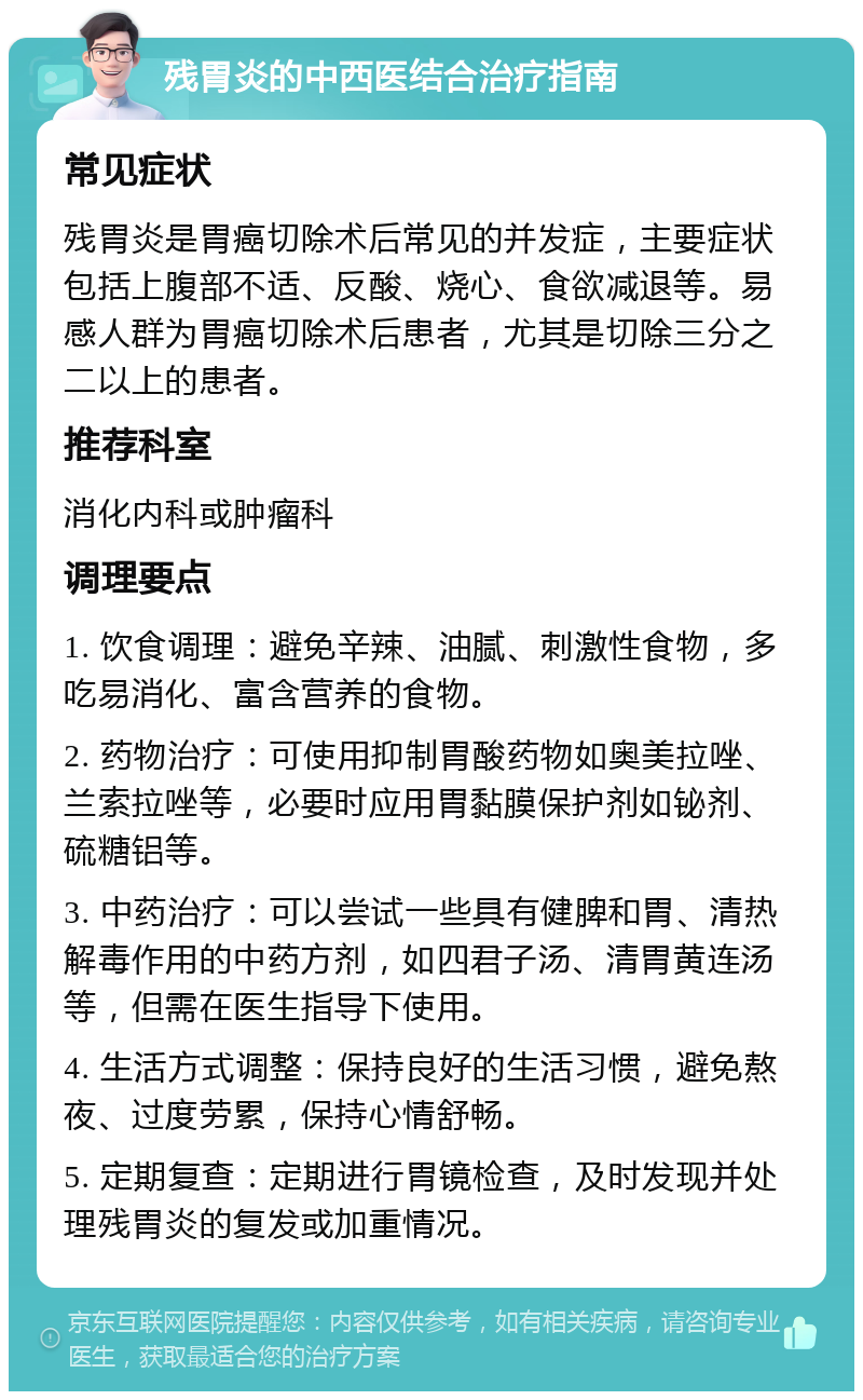 残胃炎的中西医结合治疗指南 常见症状 残胃炎是胃癌切除术后常见的并发症，主要症状包括上腹部不适、反酸、烧心、食欲减退等。易感人群为胃癌切除术后患者，尤其是切除三分之二以上的患者。 推荐科室 消化内科或肿瘤科 调理要点 1. 饮食调理：避免辛辣、油腻、刺激性食物，多吃易消化、富含营养的食物。 2. 药物治疗：可使用抑制胃酸药物如奥美拉唑、兰索拉唑等，必要时应用胃黏膜保护剂如铋剂、硫糖铝等。 3. 中药治疗：可以尝试一些具有健脾和胃、清热解毒作用的中药方剂，如四君子汤、清胃黄连汤等，但需在医生指导下使用。 4. 生活方式调整：保持良好的生活习惯，避免熬夜、过度劳累，保持心情舒畅。 5. 定期复查：定期进行胃镜检查，及时发现并处理残胃炎的复发或加重情况。