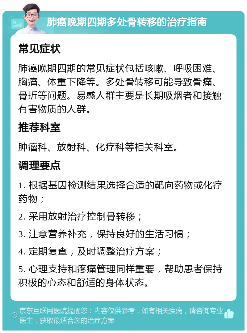 肺癌晚期四期多处骨转移的治疗指南 常见症状 肺癌晚期四期的常见症状包括咳嗽、呼吸困难、胸痛、体重下降等。多处骨转移可能导致骨痛、骨折等问题。易感人群主要是长期吸烟者和接触有害物质的人群。 推荐科室 肿瘤科、放射科、化疗科等相关科室。 调理要点 1. 根据基因检测结果选择合适的靶向药物或化疗药物； 2. 采用放射治疗控制骨转移； 3. 注意营养补充，保持良好的生活习惯； 4. 定期复查，及时调整治疗方案； 5. 心理支持和疼痛管理同样重要，帮助患者保持积极的心态和舒适的身体状态。