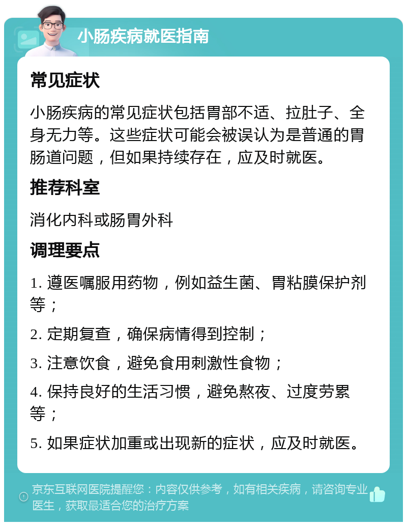 小肠疾病就医指南 常见症状 小肠疾病的常见症状包括胃部不适、拉肚子、全身无力等。这些症状可能会被误认为是普通的胃肠道问题，但如果持续存在，应及时就医。 推荐科室 消化内科或肠胃外科 调理要点 1. 遵医嘱服用药物，例如益生菌、胃粘膜保护剂等； 2. 定期复查，确保病情得到控制； 3. 注意饮食，避免食用刺激性食物； 4. 保持良好的生活习惯，避免熬夜、过度劳累等； 5. 如果症状加重或出现新的症状，应及时就医。