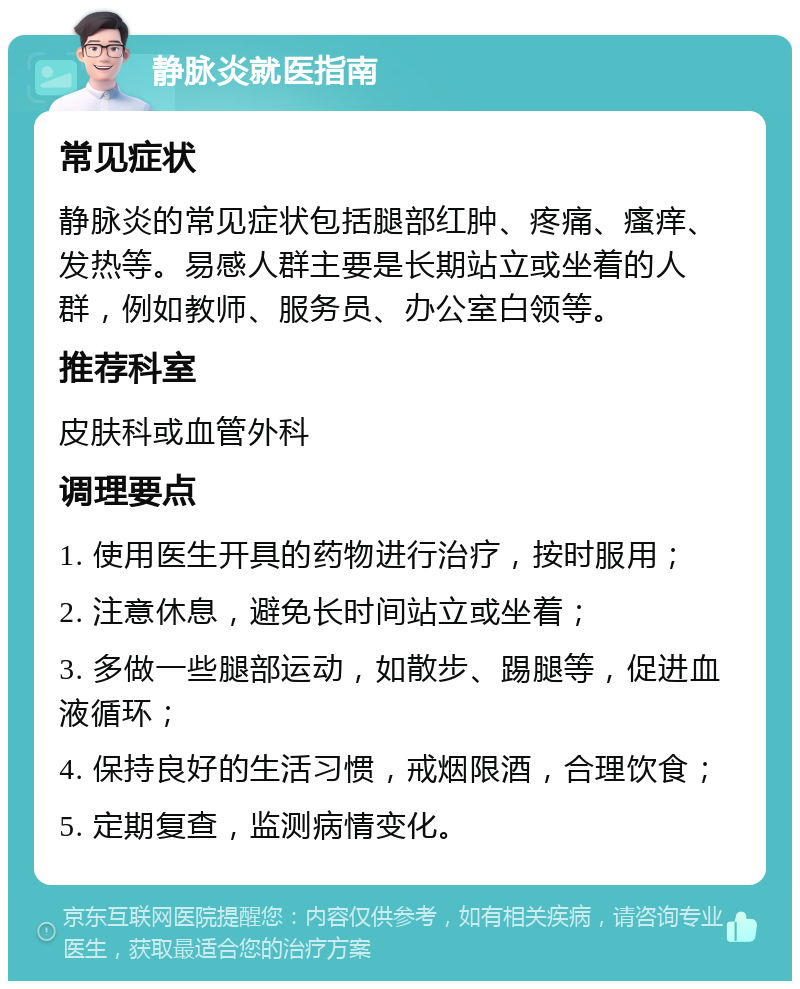 静脉炎就医指南 常见症状 静脉炎的常见症状包括腿部红肿、疼痛、瘙痒、发热等。易感人群主要是长期站立或坐着的人群，例如教师、服务员、办公室白领等。 推荐科室 皮肤科或血管外科 调理要点 1. 使用医生开具的药物进行治疗，按时服用； 2. 注意休息，避免长时间站立或坐着； 3. 多做一些腿部运动，如散步、踢腿等，促进血液循环； 4. 保持良好的生活习惯，戒烟限酒，合理饮食； 5. 定期复查，监测病情变化。