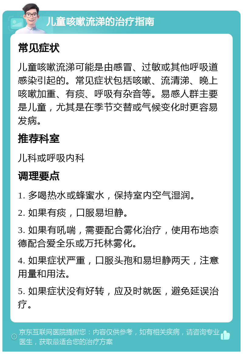 儿童咳嗽流涕的治疗指南 常见症状 儿童咳嗽流涕可能是由感冒、过敏或其他呼吸道感染引起的。常见症状包括咳嗽、流清涕、晚上咳嗽加重、有痰、呼吸有杂音等。易感人群主要是儿童，尤其是在季节交替或气候变化时更容易发病。 推荐科室 儿科或呼吸内科 调理要点 1. 多喝热水或蜂蜜水，保持室内空气湿润。 2. 如果有痰，口服易坦静。 3. 如果有吼喘，需要配合雾化治疗，使用布地奈德配合爱全乐或万托林雾化。 4. 如果症状严重，口服头孢和易坦静两天，注意用量和用法。 5. 如果症状没有好转，应及时就医，避免延误治疗。