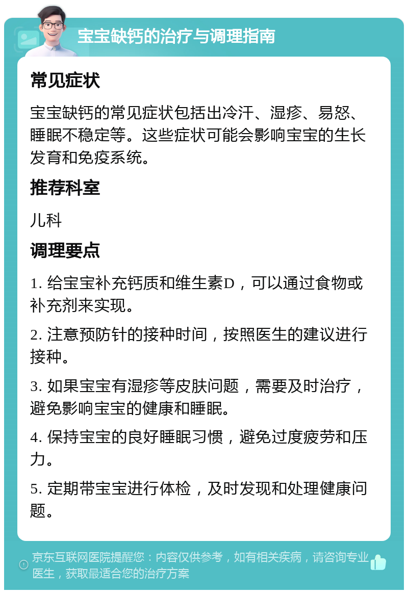 宝宝缺钙的治疗与调理指南 常见症状 宝宝缺钙的常见症状包括出冷汗、湿疹、易怒、睡眠不稳定等。这些症状可能会影响宝宝的生长发育和免疫系统。 推荐科室 儿科 调理要点 1. 给宝宝补充钙质和维生素D，可以通过食物或补充剂来实现。 2. 注意预防针的接种时间，按照医生的建议进行接种。 3. 如果宝宝有湿疹等皮肤问题，需要及时治疗，避免影响宝宝的健康和睡眠。 4. 保持宝宝的良好睡眠习惯，避免过度疲劳和压力。 5. 定期带宝宝进行体检，及时发现和处理健康问题。