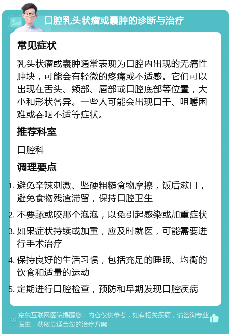 口腔乳头状瘤或囊肿的诊断与治疗 常见症状 乳头状瘤或囊肿通常表现为口腔内出现的无痛性肿块，可能会有轻微的疼痛或不适感。它们可以出现在舌头、颊部、唇部或口腔底部等位置，大小和形状各异。一些人可能会出现口干、咀嚼困难或吞咽不适等症状。 推荐科室 口腔科 调理要点 避免辛辣刺激、坚硬粗糙食物摩擦，饭后漱口，避免食物残渣滞留，保持口腔卫生 不要舔或咬那个泡泡，以免引起感染或加重症状 如果症状持续或加重，应及时就医，可能需要进行手术治疗 保持良好的生活习惯，包括充足的睡眠、均衡的饮食和适量的运动 定期进行口腔检查，预防和早期发现口腔疾病