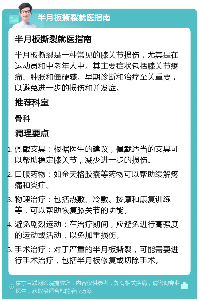 半月板撕裂就医指南 半月板撕裂就医指南 半月板撕裂是一种常见的膝关节损伤，尤其是在运动员和中老年人中。其主要症状包括膝关节疼痛、肿胀和僵硬感。早期诊断和治疗至关重要，以避免进一步的损伤和并发症。 推荐科室 骨科 调理要点 佩戴支具：根据医生的建议，佩戴适当的支具可以帮助稳定膝关节，减少进一步的损伤。 口服药物：如金天格胶囊等药物可以帮助缓解疼痛和炎症。 物理治疗：包括热敷、冷敷、按摩和康复训练等，可以帮助恢复膝关节的功能。 避免剧烈运动：在治疗期间，应避免进行高强度的运动或活动，以免加重损伤。 手术治疗：对于严重的半月板撕裂，可能需要进行手术治疗，包括半月板修复或切除手术。