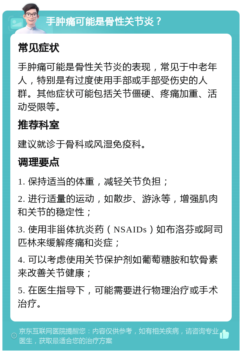 手肿痛可能是骨性关节炎？ 常见症状 手肿痛可能是骨性关节炎的表现，常见于中老年人，特别是有过度使用手部或手部受伤史的人群。其他症状可能包括关节僵硬、疼痛加重、活动受限等。 推荐科室 建议就诊于骨科或风湿免疫科。 调理要点 1. 保持适当的体重，减轻关节负担； 2. 进行适量的运动，如散步、游泳等，增强肌肉和关节的稳定性； 3. 使用非甾体抗炎药（NSAIDs）如布洛芬或阿司匹林来缓解疼痛和炎症； 4. 可以考虑使用关节保护剂如葡萄糖胺和软骨素来改善关节健康； 5. 在医生指导下，可能需要进行物理治疗或手术治疗。