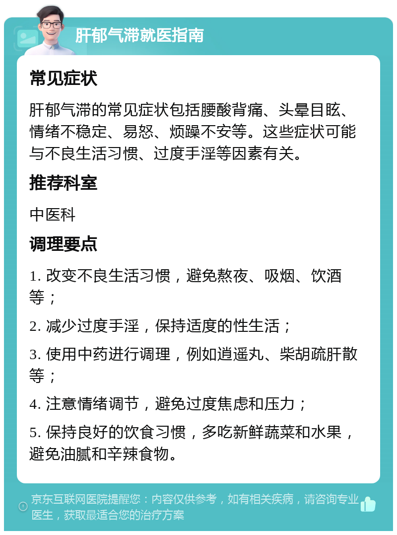 肝郁气滞就医指南 常见症状 肝郁气滞的常见症状包括腰酸背痛、头晕目眩、情绪不稳定、易怒、烦躁不安等。这些症状可能与不良生活习惯、过度手淫等因素有关。 推荐科室 中医科 调理要点 1. 改变不良生活习惯，避免熬夜、吸烟、饮酒等； 2. 减少过度手淫，保持适度的性生活； 3. 使用中药进行调理，例如逍遥丸、柴胡疏肝散等； 4. 注意情绪调节，避免过度焦虑和压力； 5. 保持良好的饮食习惯，多吃新鲜蔬菜和水果，避免油腻和辛辣食物。