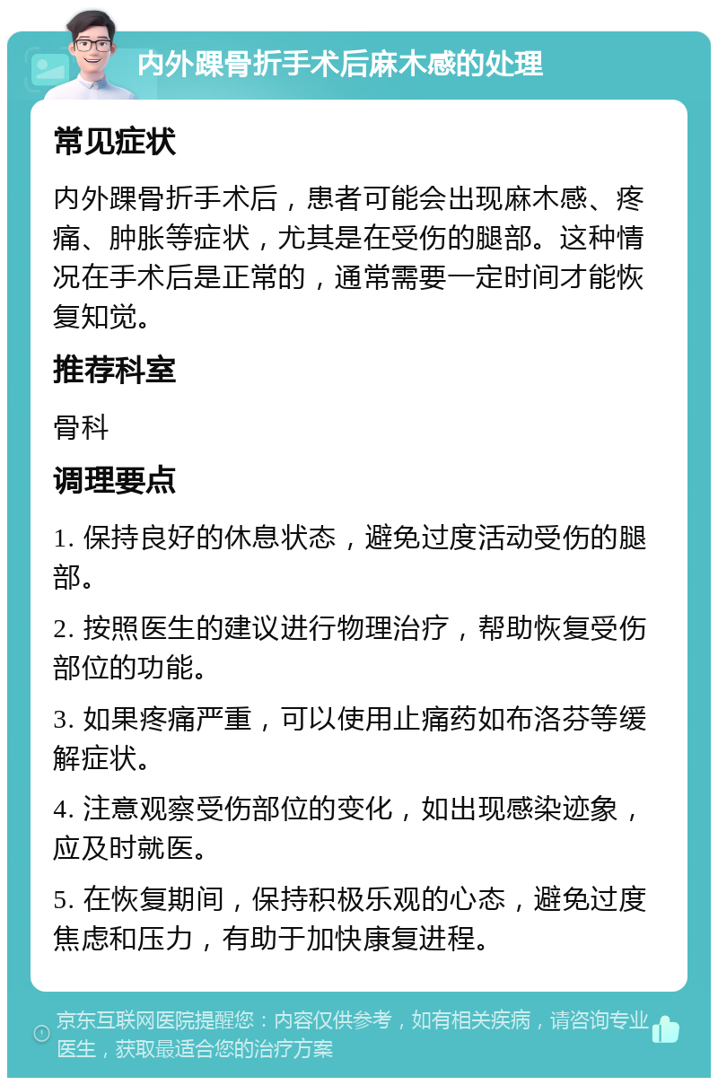 内外踝骨折手术后麻木感的处理 常见症状 内外踝骨折手术后，患者可能会出现麻木感、疼痛、肿胀等症状，尤其是在受伤的腿部。这种情况在手术后是正常的，通常需要一定时间才能恢复知觉。 推荐科室 骨科 调理要点 1. 保持良好的休息状态，避免过度活动受伤的腿部。 2. 按照医生的建议进行物理治疗，帮助恢复受伤部位的功能。 3. 如果疼痛严重，可以使用止痛药如布洛芬等缓解症状。 4. 注意观察受伤部位的变化，如出现感染迹象，应及时就医。 5. 在恢复期间，保持积极乐观的心态，避免过度焦虑和压力，有助于加快康复进程。