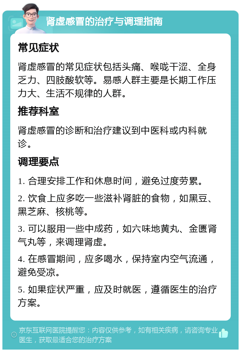 肾虚感冒的治疗与调理指南 常见症状 肾虚感冒的常见症状包括头痛、喉咙干涩、全身乏力、四肢酸软等。易感人群主要是长期工作压力大、生活不规律的人群。 推荐科室 肾虚感冒的诊断和治疗建议到中医科或内科就诊。 调理要点 1. 合理安排工作和休息时间，避免过度劳累。 2. 饮食上应多吃一些滋补肾脏的食物，如黑豆、黑芝麻、核桃等。 3. 可以服用一些中成药，如六味地黄丸、金匮肾气丸等，来调理肾虚。 4. 在感冒期间，应多喝水，保持室内空气流通，避免受凉。 5. 如果症状严重，应及时就医，遵循医生的治疗方案。