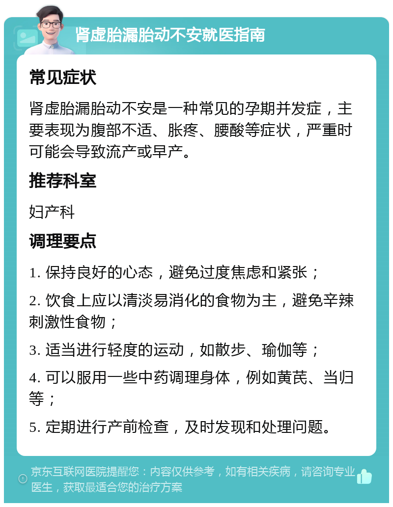 肾虚胎漏胎动不安就医指南 常见症状 肾虚胎漏胎动不安是一种常见的孕期并发症，主要表现为腹部不适、胀疼、腰酸等症状，严重时可能会导致流产或早产。 推荐科室 妇产科 调理要点 1. 保持良好的心态，避免过度焦虑和紧张； 2. 饮食上应以清淡易消化的食物为主，避免辛辣刺激性食物； 3. 适当进行轻度的运动，如散步、瑜伽等； 4. 可以服用一些中药调理身体，例如黄芪、当归等； 5. 定期进行产前检查，及时发现和处理问题。