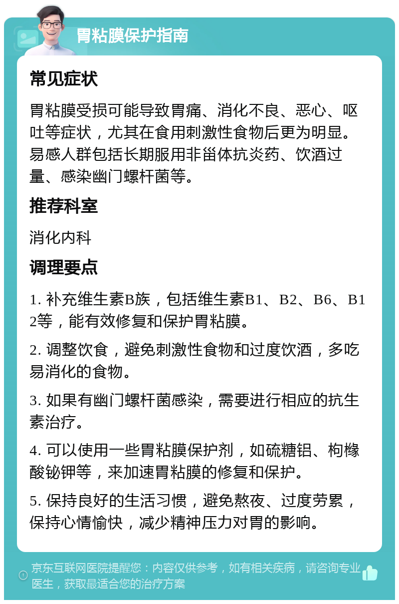 胃粘膜保护指南 常见症状 胃粘膜受损可能导致胃痛、消化不良、恶心、呕吐等症状，尤其在食用刺激性食物后更为明显。易感人群包括长期服用非甾体抗炎药、饮酒过量、感染幽门螺杆菌等。 推荐科室 消化内科 调理要点 1. 补充维生素B族，包括维生素B1、B2、B6、B12等，能有效修复和保护胃粘膜。 2. 调整饮食，避免刺激性食物和过度饮酒，多吃易消化的食物。 3. 如果有幽门螺杆菌感染，需要进行相应的抗生素治疗。 4. 可以使用一些胃粘膜保护剂，如硫糖铝、枸橼酸铋钾等，来加速胃粘膜的修复和保护。 5. 保持良好的生活习惯，避免熬夜、过度劳累，保持心情愉快，减少精神压力对胃的影响。