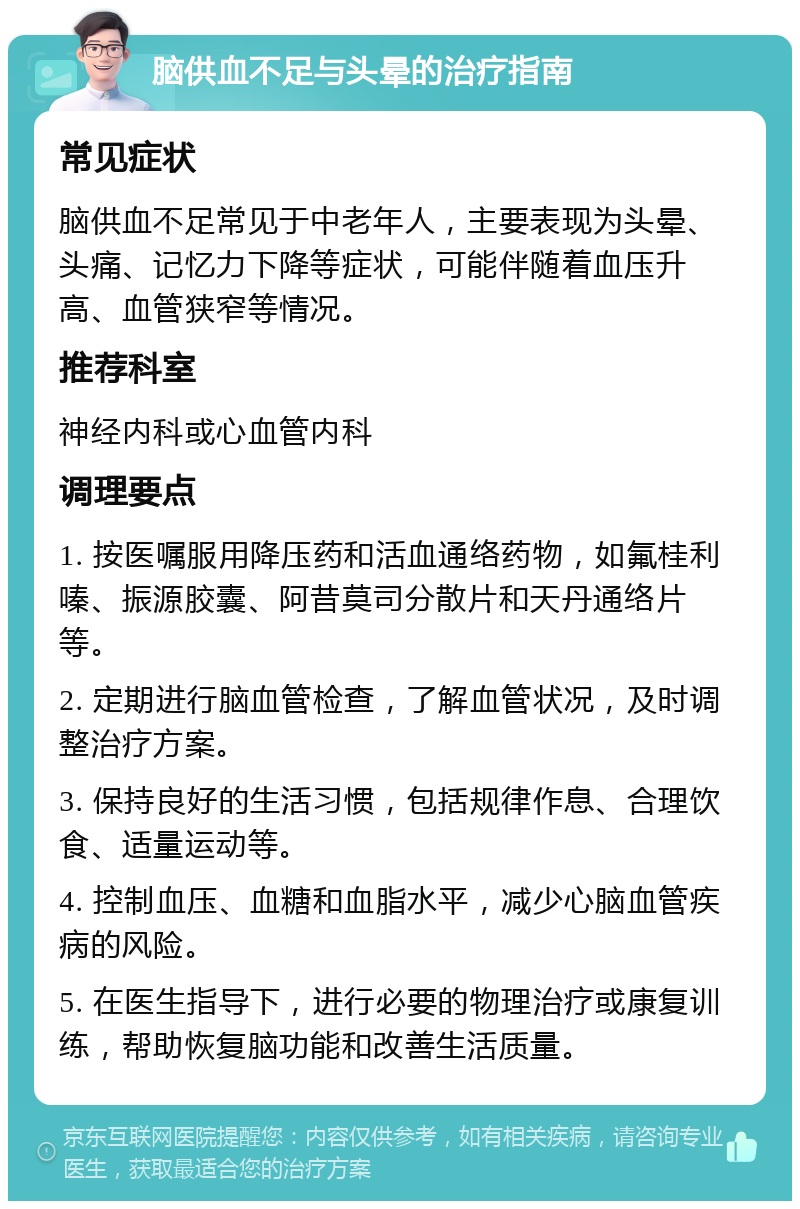 脑供血不足与头晕的治疗指南 常见症状 脑供血不足常见于中老年人，主要表现为头晕、头痛、记忆力下降等症状，可能伴随着血压升高、血管狭窄等情况。 推荐科室 神经内科或心血管内科 调理要点 1. 按医嘱服用降压药和活血通络药物，如氟桂利嗪、振源胶囊、阿昔莫司分散片和天丹通络片等。 2. 定期进行脑血管检查，了解血管状况，及时调整治疗方案。 3. 保持良好的生活习惯，包括规律作息、合理饮食、适量运动等。 4. 控制血压、血糖和血脂水平，减少心脑血管疾病的风险。 5. 在医生指导下，进行必要的物理治疗或康复训练，帮助恢复脑功能和改善生活质量。