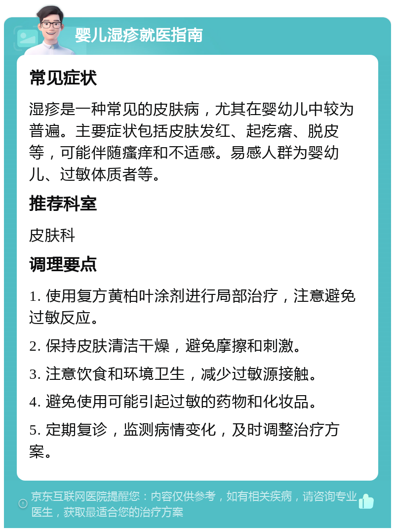 婴儿湿疹就医指南 常见症状 湿疹是一种常见的皮肤病，尤其在婴幼儿中较为普遍。主要症状包括皮肤发红、起疙瘩、脱皮等，可能伴随瘙痒和不适感。易感人群为婴幼儿、过敏体质者等。 推荐科室 皮肤科 调理要点 1. 使用复方黄柏叶涂剂进行局部治疗，注意避免过敏反应。 2. 保持皮肤清洁干燥，避免摩擦和刺激。 3. 注意饮食和环境卫生，减少过敏源接触。 4. 避免使用可能引起过敏的药物和化妆品。 5. 定期复诊，监测病情变化，及时调整治疗方案。