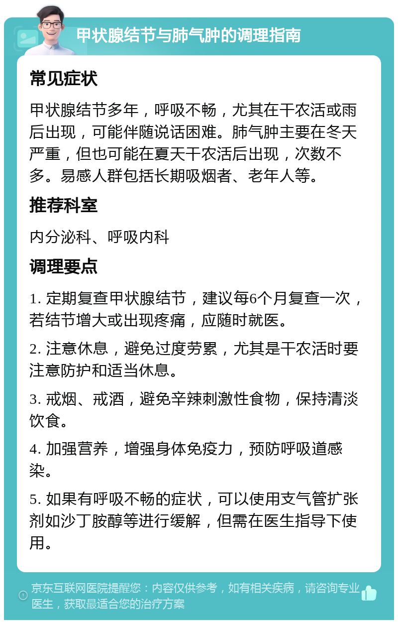 甲状腺结节与肺气肿的调理指南 常见症状 甲状腺结节多年，呼吸不畅，尤其在干农活或雨后出现，可能伴随说话困难。肺气肿主要在冬天严重，但也可能在夏天干农活后出现，次数不多。易感人群包括长期吸烟者、老年人等。 推荐科室 内分泌科、呼吸内科 调理要点 1. 定期复查甲状腺结节，建议每6个月复查一次，若结节增大或出现疼痛，应随时就医。 2. 注意休息，避免过度劳累，尤其是干农活时要注意防护和适当休息。 3. 戒烟、戒酒，避免辛辣刺激性食物，保持清淡饮食。 4. 加强营养，增强身体免疫力，预防呼吸道感染。 5. 如果有呼吸不畅的症状，可以使用支气管扩张剂如沙丁胺醇等进行缓解，但需在医生指导下使用。