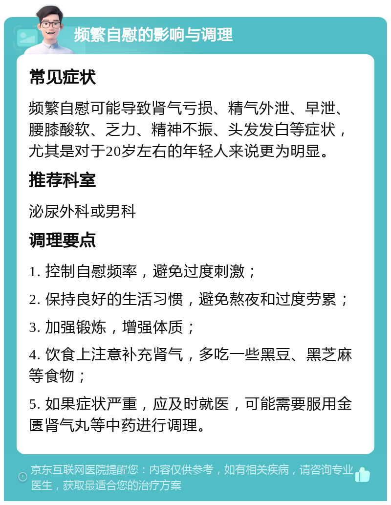 频繁自慰的影响与调理 常见症状 频繁自慰可能导致肾气亏损、精气外泄、早泄、腰膝酸软、乏力、精神不振、头发发白等症状，尤其是对于20岁左右的年轻人来说更为明显。 推荐科室 泌尿外科或男科 调理要点 1. 控制自慰频率，避免过度刺激； 2. 保持良好的生活习惯，避免熬夜和过度劳累； 3. 加强锻炼，增强体质； 4. 饮食上注意补充肾气，多吃一些黑豆、黑芝麻等食物； 5. 如果症状严重，应及时就医，可能需要服用金匮肾气丸等中药进行调理。