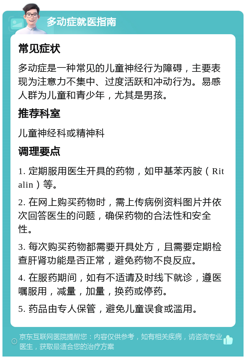 多动症就医指南 常见症状 多动症是一种常见的儿童神经行为障碍，主要表现为注意力不集中、过度活跃和冲动行为。易感人群为儿童和青少年，尤其是男孩。 推荐科室 儿童神经科或精神科 调理要点 1. 定期服用医生开具的药物，如甲基苯丙胺（Ritalin）等。 2. 在网上购买药物时，需上传病例资料图片并依次回答医生的问题，确保药物的合法性和安全性。 3. 每次购买药物都需要开具处方，且需要定期检查肝肾功能是否正常，避免药物不良反应。 4. 在服药期间，如有不适请及时线下就诊，遵医嘱服用，减量，加量，换药或停药。 5. 药品由专人保管，避免儿童误食或滥用。