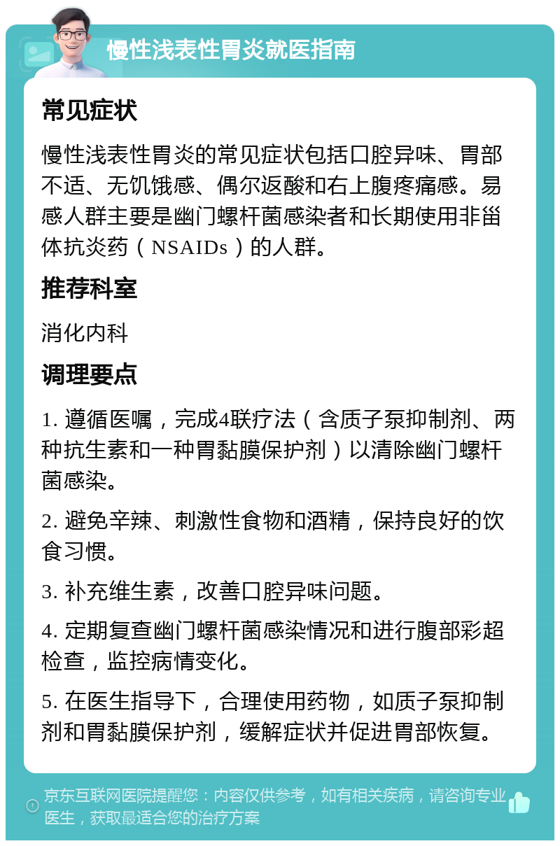 慢性浅表性胃炎就医指南 常见症状 慢性浅表性胃炎的常见症状包括口腔异味、胃部不适、无饥饿感、偶尔返酸和右上腹疼痛感。易感人群主要是幽门螺杆菌感染者和长期使用非甾体抗炎药（NSAIDs）的人群。 推荐科室 消化内科 调理要点 1. 遵循医嘱，完成4联疗法（含质子泵抑制剂、两种抗生素和一种胃黏膜保护剂）以清除幽门螺杆菌感染。 2. 避免辛辣、刺激性食物和酒精，保持良好的饮食习惯。 3. 补充维生素，改善口腔异味问题。 4. 定期复查幽门螺杆菌感染情况和进行腹部彩超检查，监控病情变化。 5. 在医生指导下，合理使用药物，如质子泵抑制剂和胃黏膜保护剂，缓解症状并促进胃部恢复。