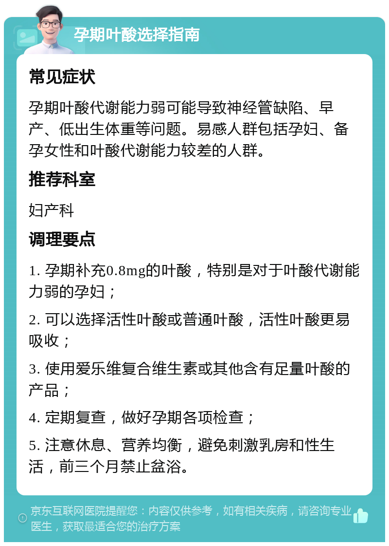 孕期叶酸选择指南 常见症状 孕期叶酸代谢能力弱可能导致神经管缺陷、早产、低出生体重等问题。易感人群包括孕妇、备孕女性和叶酸代谢能力较差的人群。 推荐科室 妇产科 调理要点 1. 孕期补充0.8mg的叶酸，特别是对于叶酸代谢能力弱的孕妇； 2. 可以选择活性叶酸或普通叶酸，活性叶酸更易吸收； 3. 使用爱乐维复合维生素或其他含有足量叶酸的产品； 4. 定期复查，做好孕期各项检查； 5. 注意休息、营养均衡，避免刺激乳房和性生活，前三个月禁止盆浴。