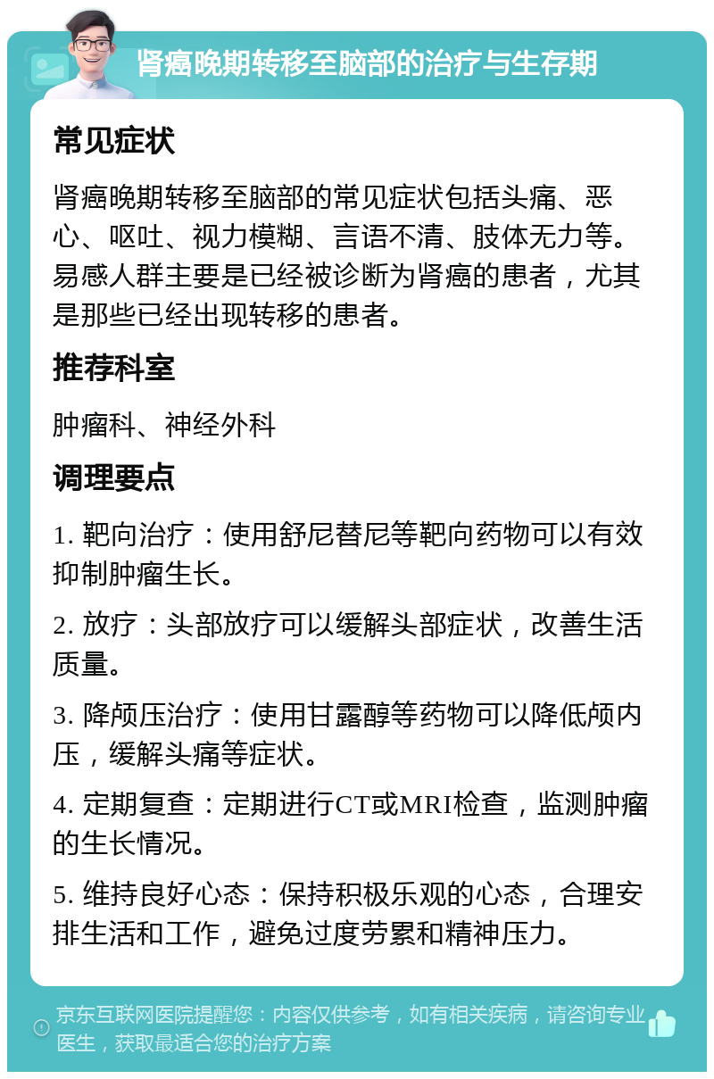 肾癌晚期转移至脑部的治疗与生存期 常见症状 肾癌晚期转移至脑部的常见症状包括头痛、恶心、呕吐、视力模糊、言语不清、肢体无力等。易感人群主要是已经被诊断为肾癌的患者，尤其是那些已经出现转移的患者。 推荐科室 肿瘤科、神经外科 调理要点 1. 靶向治疗：使用舒尼替尼等靶向药物可以有效抑制肿瘤生长。 2. 放疗：头部放疗可以缓解头部症状，改善生活质量。 3. 降颅压治疗：使用甘露醇等药物可以降低颅内压，缓解头痛等症状。 4. 定期复查：定期进行CT或MRI检查，监测肿瘤的生长情况。 5. 维持良好心态：保持积极乐观的心态，合理安排生活和工作，避免过度劳累和精神压力。