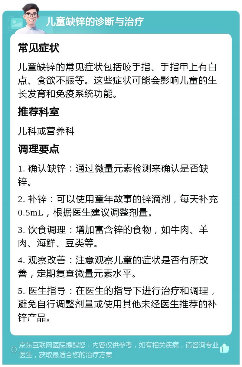 儿童缺锌的诊断与治疗 常见症状 儿童缺锌的常见症状包括咬手指、手指甲上有白点、食欲不振等。这些症状可能会影响儿童的生长发育和免疫系统功能。 推荐科室 儿科或营养科 调理要点 1. 确认缺锌：通过微量元素检测来确认是否缺锌。 2. 补锌：可以使用童年故事的锌滴剂，每天补充0.5mL，根据医生建议调整剂量。 3. 饮食调理：增加富含锌的食物，如牛肉、羊肉、海鲜、豆类等。 4. 观察改善：注意观察儿童的症状是否有所改善，定期复查微量元素水平。 5. 医生指导：在医生的指导下进行治疗和调理，避免自行调整剂量或使用其他未经医生推荐的补锌产品。