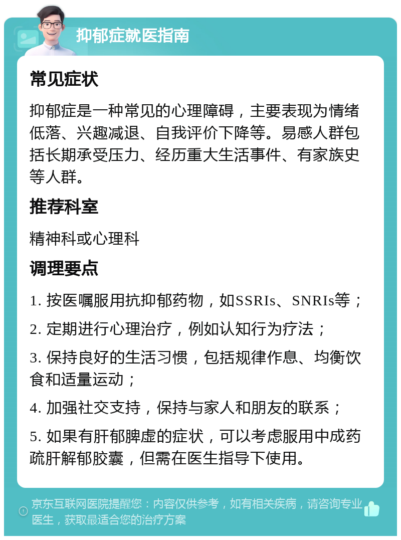 抑郁症就医指南 常见症状 抑郁症是一种常见的心理障碍，主要表现为情绪低落、兴趣减退、自我评价下降等。易感人群包括长期承受压力、经历重大生活事件、有家族史等人群。 推荐科室 精神科或心理科 调理要点 1. 按医嘱服用抗抑郁药物，如SSRIs、SNRIs等； 2. 定期进行心理治疗，例如认知行为疗法； 3. 保持良好的生活习惯，包括规律作息、均衡饮食和适量运动； 4. 加强社交支持，保持与家人和朋友的联系； 5. 如果有肝郁脾虚的症状，可以考虑服用中成药疏肝解郁胶囊，但需在医生指导下使用。