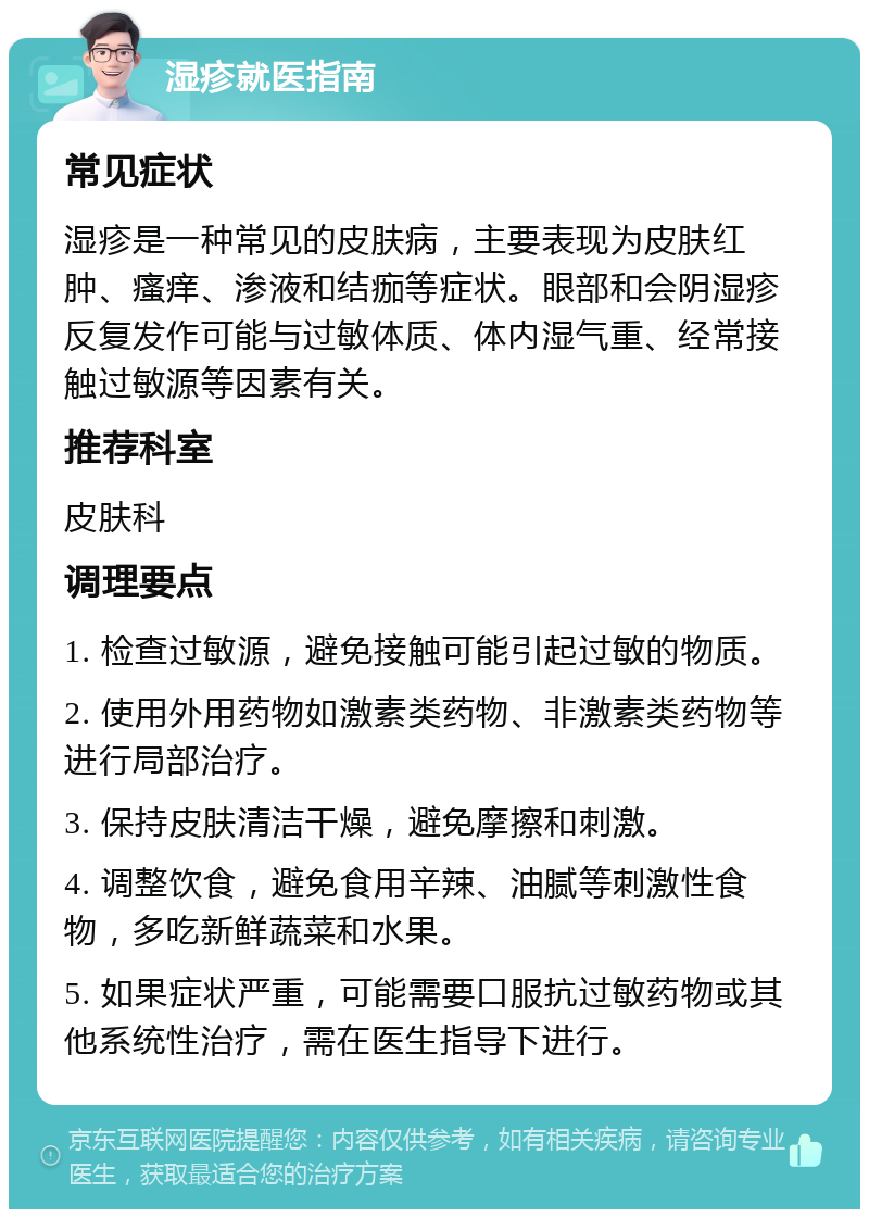 湿疹就医指南 常见症状 湿疹是一种常见的皮肤病，主要表现为皮肤红肿、瘙痒、渗液和结痂等症状。眼部和会阴湿疹反复发作可能与过敏体质、体内湿气重、经常接触过敏源等因素有关。 推荐科室 皮肤科 调理要点 1. 检查过敏源，避免接触可能引起过敏的物质。 2. 使用外用药物如激素类药物、非激素类药物等进行局部治疗。 3. 保持皮肤清洁干燥，避免摩擦和刺激。 4. 调整饮食，避免食用辛辣、油腻等刺激性食物，多吃新鲜蔬菜和水果。 5. 如果症状严重，可能需要口服抗过敏药物或其他系统性治疗，需在医生指导下进行。