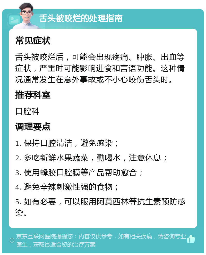 舌头被咬烂的处理指南 常见症状 舌头被咬烂后，可能会出现疼痛、肿胀、出血等症状，严重时可能影响进食和言语功能。这种情况通常发生在意外事故或不小心咬伤舌头时。 推荐科室 口腔科 调理要点 1. 保持口腔清洁，避免感染； 2. 多吃新鲜水果蔬菜，勤喝水，注意休息； 3. 使用蜂胶口腔膜等产品帮助愈合； 4. 避免辛辣刺激性强的食物； 5. 如有必要，可以服用阿莫西林等抗生素预防感染。