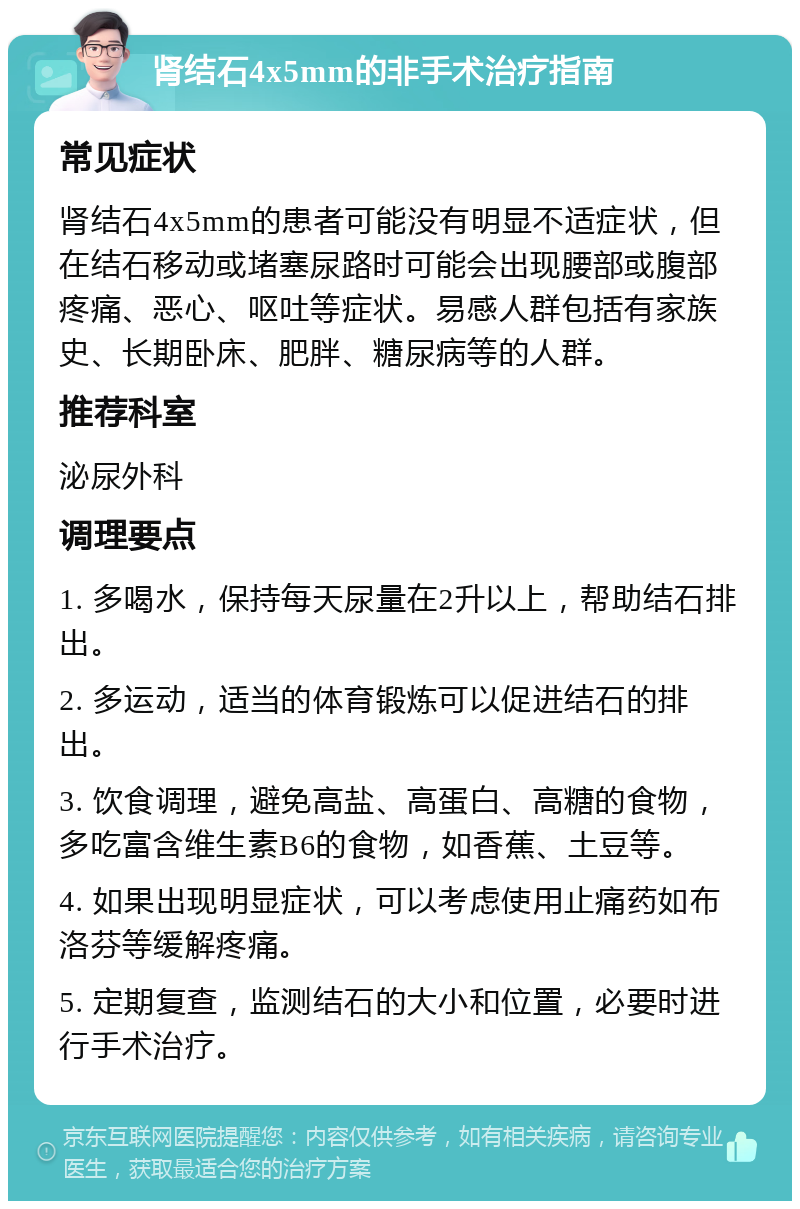 肾结石4x5mm的非手术治疗指南 常见症状 肾结石4x5mm的患者可能没有明显不适症状，但在结石移动或堵塞尿路时可能会出现腰部或腹部疼痛、恶心、呕吐等症状。易感人群包括有家族史、长期卧床、肥胖、糖尿病等的人群。 推荐科室 泌尿外科 调理要点 1. 多喝水，保持每天尿量在2升以上，帮助结石排出。 2. 多运动，适当的体育锻炼可以促进结石的排出。 3. 饮食调理，避免高盐、高蛋白、高糖的食物，多吃富含维生素B6的食物，如香蕉、土豆等。 4. 如果出现明显症状，可以考虑使用止痛药如布洛芬等缓解疼痛。 5. 定期复查，监测结石的大小和位置，必要时进行手术治疗。