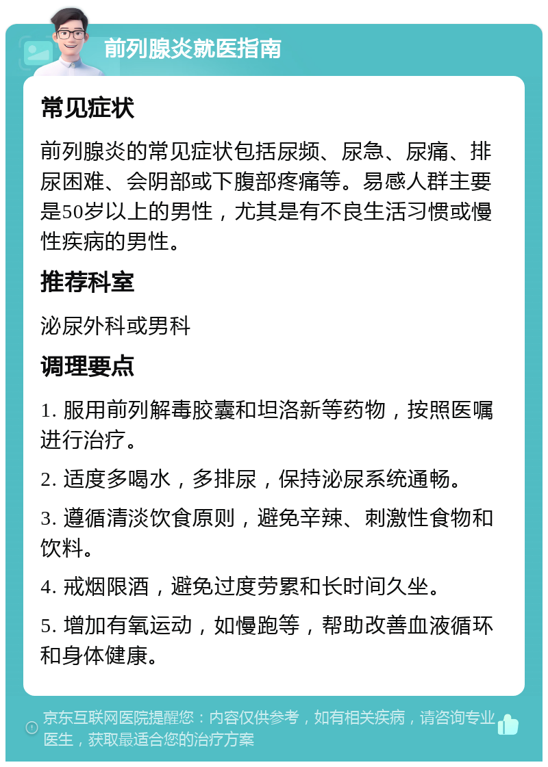 前列腺炎就医指南 常见症状 前列腺炎的常见症状包括尿频、尿急、尿痛、排尿困难、会阴部或下腹部疼痛等。易感人群主要是50岁以上的男性，尤其是有不良生活习惯或慢性疾病的男性。 推荐科室 泌尿外科或男科 调理要点 1. 服用前列解毒胶囊和坦洛新等药物，按照医嘱进行治疗。 2. 适度多喝水，多排尿，保持泌尿系统通畅。 3. 遵循清淡饮食原则，避免辛辣、刺激性食物和饮料。 4. 戒烟限酒，避免过度劳累和长时间久坐。 5. 增加有氧运动，如慢跑等，帮助改善血液循环和身体健康。