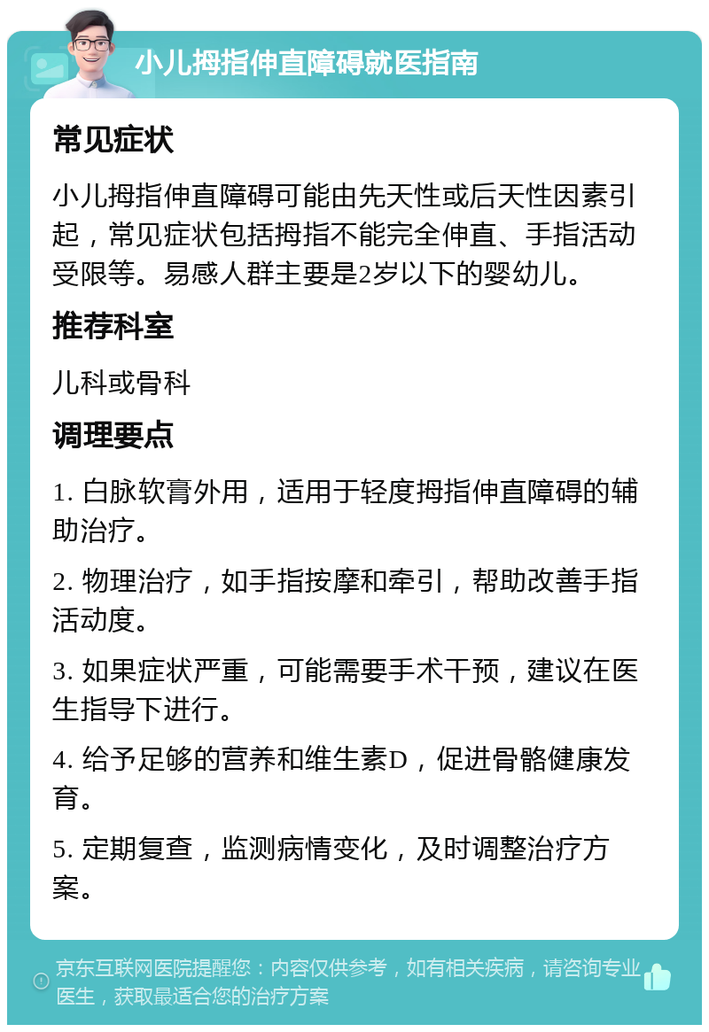 小儿拇指伸直障碍就医指南 常见症状 小儿拇指伸直障碍可能由先天性或后天性因素引起，常见症状包括拇指不能完全伸直、手指活动受限等。易感人群主要是2岁以下的婴幼儿。 推荐科室 儿科或骨科 调理要点 1. 白脉软膏外用，适用于轻度拇指伸直障碍的辅助治疗。 2. 物理治疗，如手指按摩和牵引，帮助改善手指活动度。 3. 如果症状严重，可能需要手术干预，建议在医生指导下进行。 4. 给予足够的营养和维生素D，促进骨骼健康发育。 5. 定期复查，监测病情变化，及时调整治疗方案。