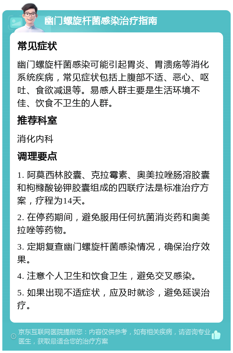 幽门螺旋杆菌感染治疗指南 常见症状 幽门螺旋杆菌感染可能引起胃炎、胃溃疡等消化系统疾病，常见症状包括上腹部不适、恶心、呕吐、食欲减退等。易感人群主要是生活环境不佳、饮食不卫生的人群。 推荐科室 消化内科 调理要点 1. 阿莫西林胶囊、克拉霉素、奥美拉唑肠溶胶囊和枸橼酸铋钾胶囊组成的四联疗法是标准治疗方案，疗程为14天。 2. 在停药期间，避免服用任何抗菌消炎药和奥美拉唑等药物。 3. 定期复查幽门螺旋杆菌感染情况，确保治疗效果。 4. 注意个人卫生和饮食卫生，避免交叉感染。 5. 如果出现不适症状，应及时就诊，避免延误治疗。