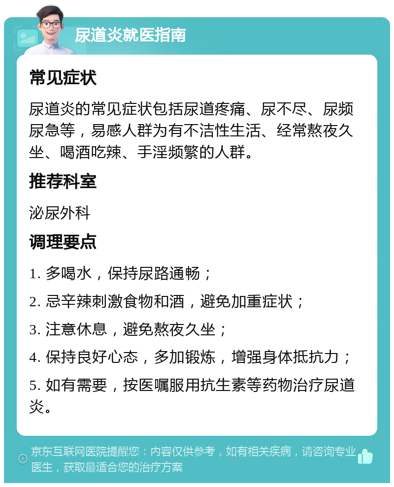 尿道炎就医指南 常见症状 尿道炎的常见症状包括尿道疼痛、尿不尽、尿频尿急等，易感人群为有不洁性生活、经常熬夜久坐、喝酒吃辣、手淫频繁的人群。 推荐科室 泌尿外科 调理要点 1. 多喝水，保持尿路通畅； 2. 忌辛辣刺激食物和酒，避免加重症状； 3. 注意休息，避免熬夜久坐； 4. 保持良好心态，多加锻炼，增强身体抵抗力； 5. 如有需要，按医嘱服用抗生素等药物治疗尿道炎。